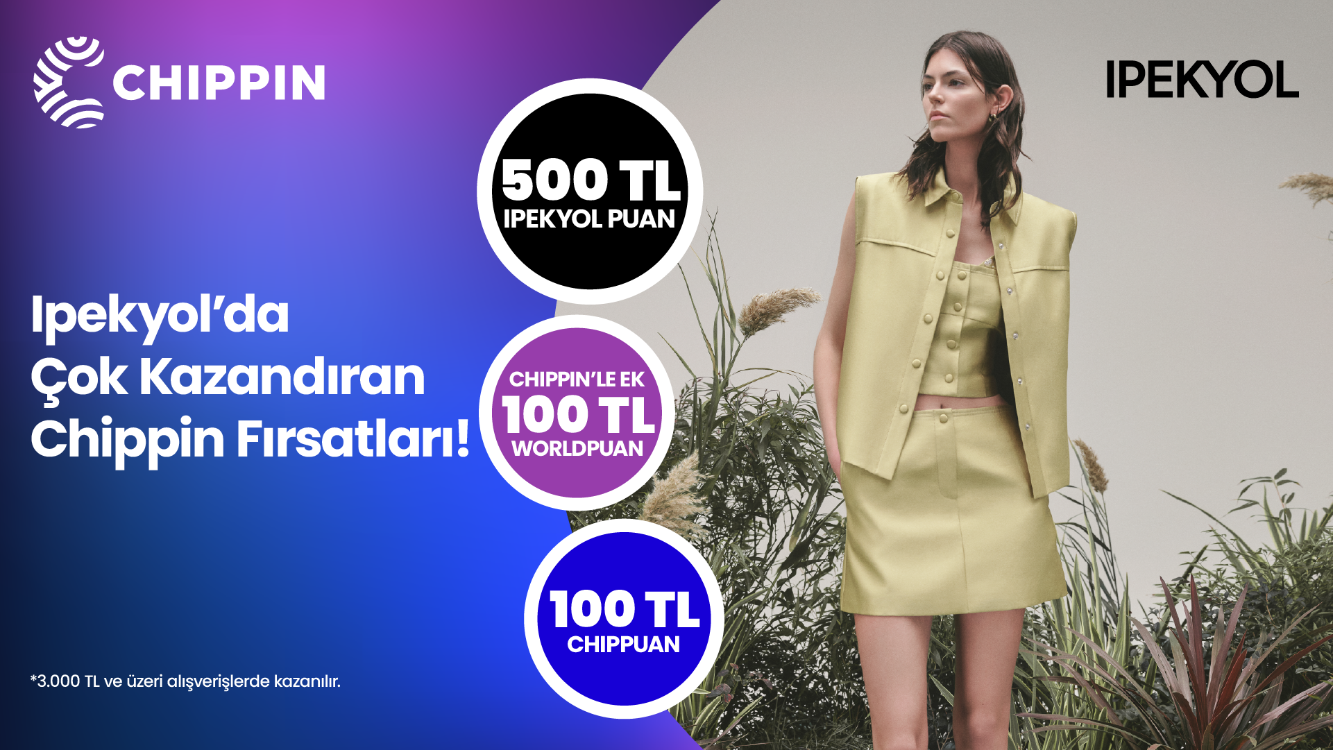1-30 Nisan 2025 tarihleri arasında Ipekyol’dan yapacağınız 3.000 TL ve üzeri alışverişinize 500 TL Ipekyol Puan! Chippin uygulaması üzerinden Ipekyol fiziki mağazalarından yapacağınız alışverişlerinize ek 100 TL Ipekyol Puan ve 100 TL değerinde ChipPuan! 